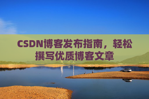 CSDN博客发布指南,轻松撰写优质博客文章 CSDN博客发布指南,轻松撰写优质博客文章